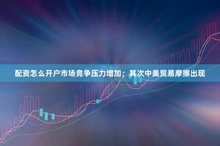 配资怎么开户市场竞争压力增加；其次中美贸易摩擦出现