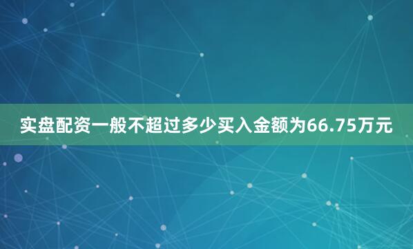 实盘配资一般不超过多少买入金额为66.75万元