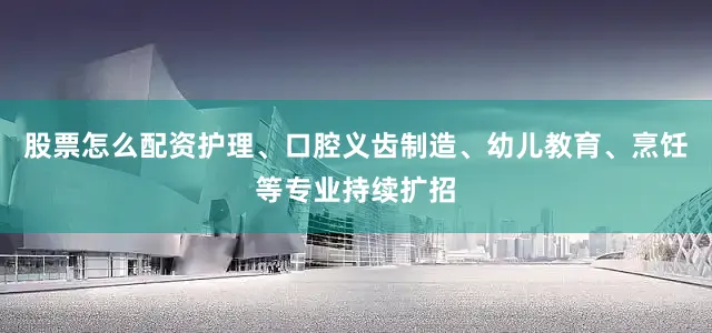 股票怎么配资护理、口腔义齿制造、幼儿教育、烹饪等专业持续扩招