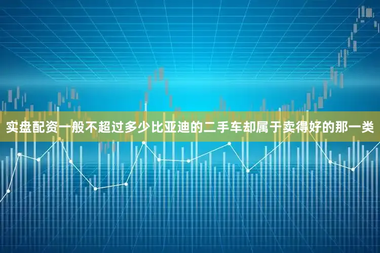 实盘配资一般不超过多少比亚迪的二手车却属于卖得好的那一类