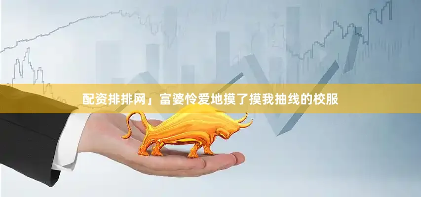 配资排排网」富婆怜爱地摸了摸我抽线的校服