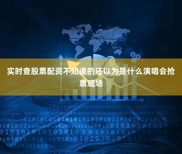 实时查股票配资不知道的还以为是什么演唱会抢票现场