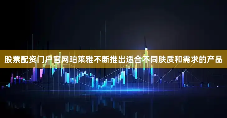 股票配资门户官网珀莱雅不断推出适合不同肤质和需求的产品